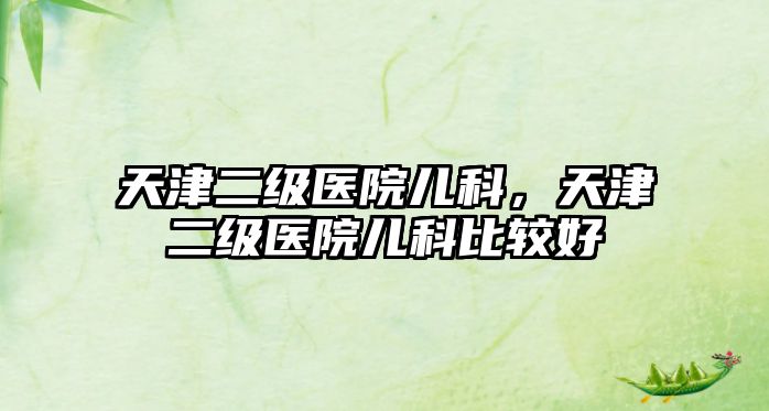 天津二級(jí)醫(yī)院兒科，天津二級(jí)醫(yī)院兒科比較好