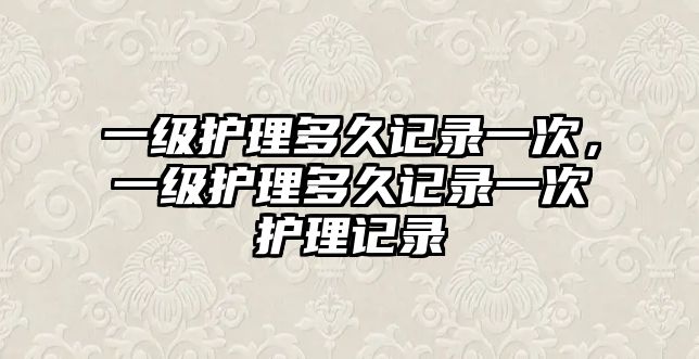 一級護理多久記錄一次，一級護理多久記錄一次護理記錄