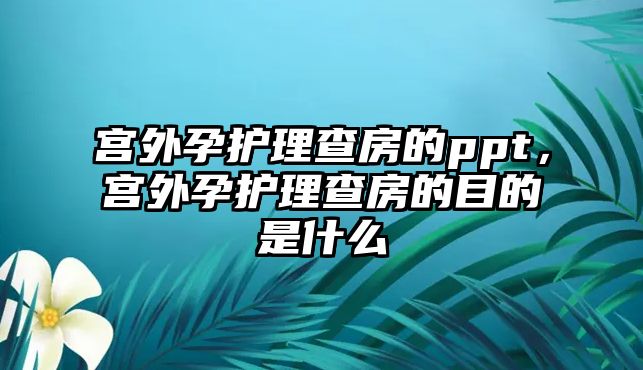 宮外孕護理查房的ppt，宮外孕護理查房的目的是什么