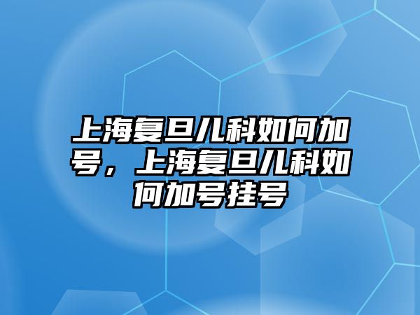 上海復(fù)旦兒科如何加號，上海復(fù)旦兒科如何加號掛號