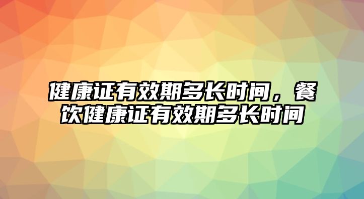 健康證有效期多長時間，餐飲健康證有效期多長時間