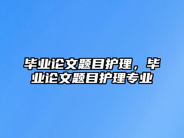 畢業(yè)論文題目護理，畢業(yè)論文題目護理專業(yè)