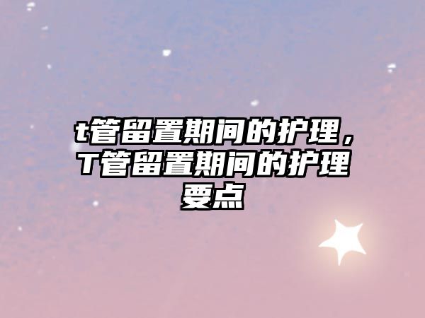 t管留置期間的護(hù)理，T管留置期間的護(hù)理要點(diǎn)