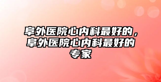 阜外醫(yī)院心內(nèi)科最好的，阜外醫(yī)院心內(nèi)科最好的專家