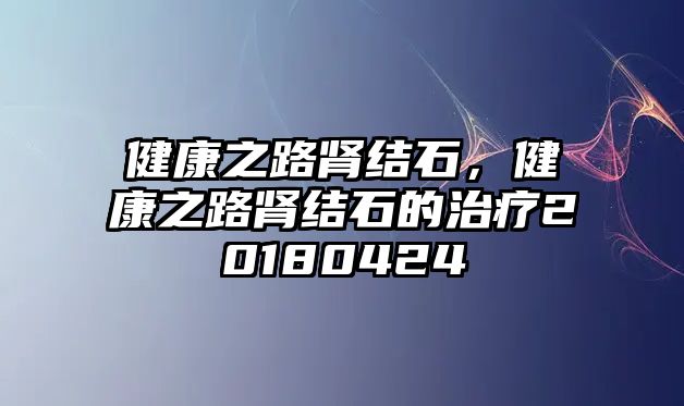 健康之路腎結石，健康之路腎結石的治療20180424