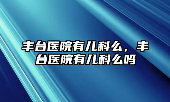 豐臺(tái)醫(yī)院有兒科么，豐臺(tái)醫(yī)院有兒科么嗎