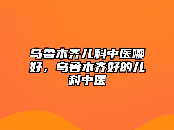 烏魯木齊兒科中醫(yī)哪好，烏魯木齊好的兒科中醫(yī)