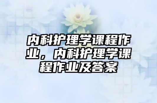 內科護理學課程作業(yè)，內科護理學課程作業(yè)及答案