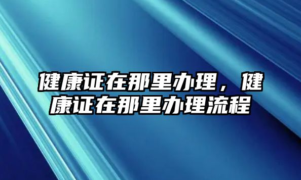 健康證在那里辦理，健康證在那里辦理流程