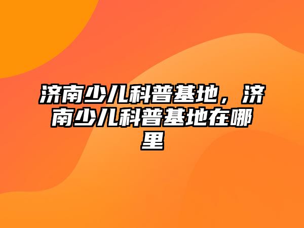 濟(jì)南少兒科普基地，濟(jì)南少兒科普基地在哪里