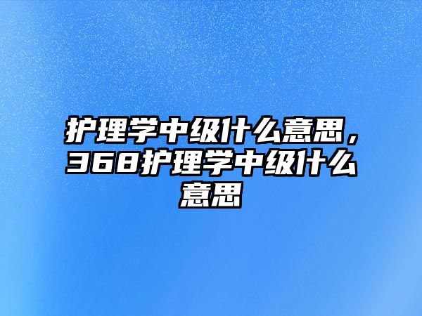 護理學中級什么意思，368護理學中級什么意思