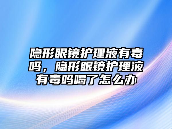 隱形眼鏡護(hù)理液有毒嗎，隱形眼鏡護(hù)理液有毒嗎喝了怎么辦