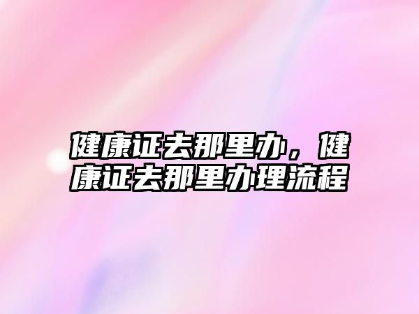 健康證去那里辦，健康證去那里辦理流程