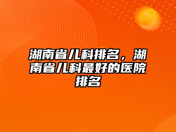 湖南省兒科排名，湖南省兒科最好的醫(yī)院排名