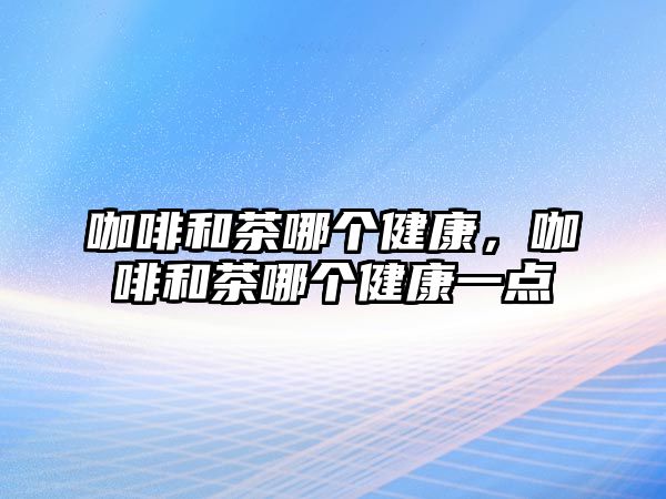 咖啡和茶哪個(gè)健康，咖啡和茶哪個(gè)健康一點(diǎn)