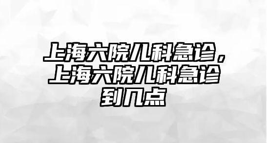 上海六院兒科急診，上海六院兒科急診到幾點