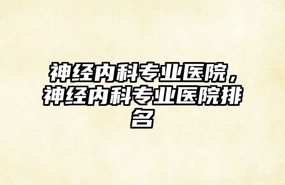 神經(jīng)內(nèi)科專業(yè)醫(yī)院，神經(jīng)內(nèi)科專業(yè)醫(yī)院排名