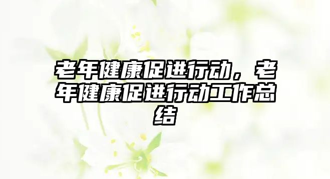 老年健康促進(jìn)行動(dòng)，老年健康促進(jìn)行動(dòng)工作總結(jié)