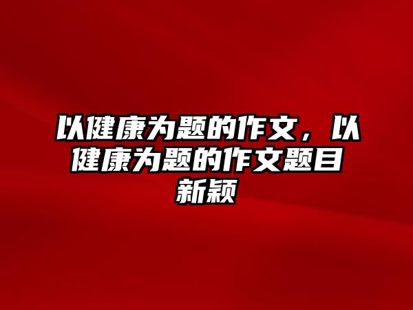 以健康為題的作文，以健康為題的作文題目新穎