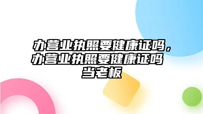 辦營業(yè)執(zhí)照要健康證嗎，辦營業(yè)執(zhí)照要健康證嗎 當老板