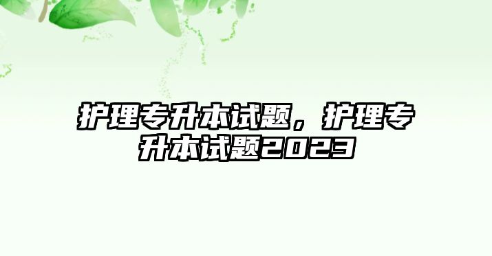 護(hù)理專升本試題，護(hù)理專升本試題2023