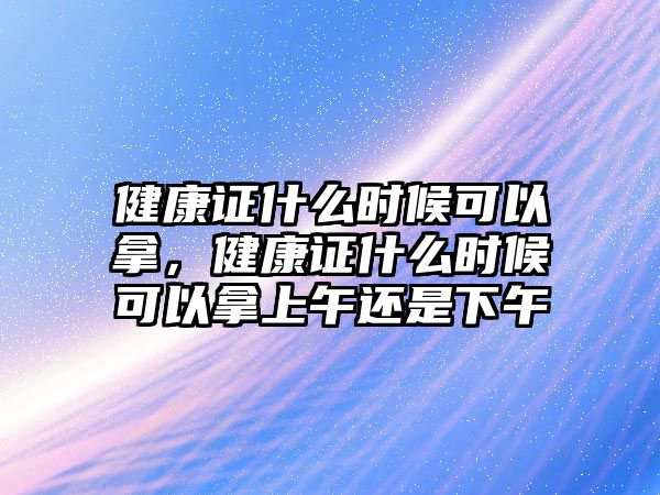 健康證什么時候可以拿，健康證什么時候可以拿上午還是下午