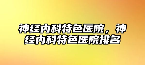 神經(jīng)內(nèi)科特色醫(yī)院，神經(jīng)內(nèi)科特色醫(yī)院排名