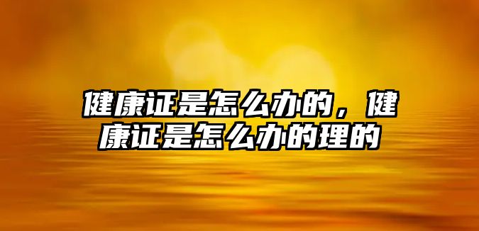 健康證是怎么辦的，健康證是怎么辦的理的