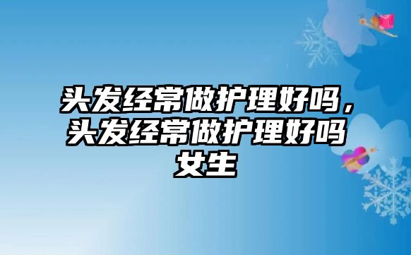 頭發(fā)經(jīng)常做護(hù)理好嗎，頭發(fā)經(jīng)常做護(hù)理好嗎女生