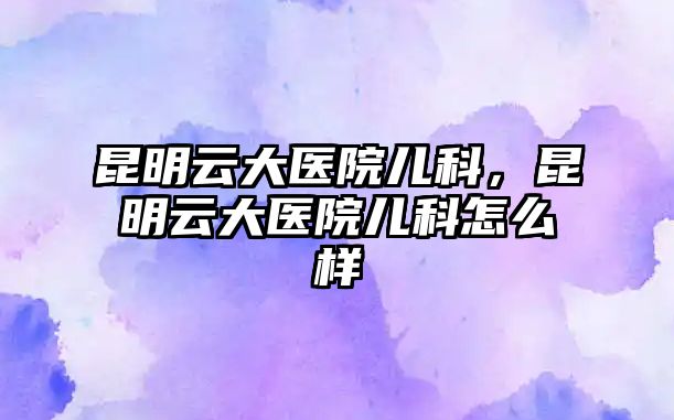 昆明云大醫(yī)院兒科，昆明云大醫(yī)院兒科怎么樣