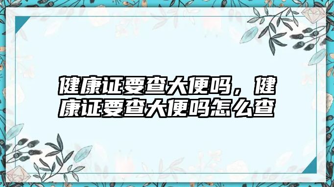 健康證要查大便嗎，健康證要查大便嗎怎么查