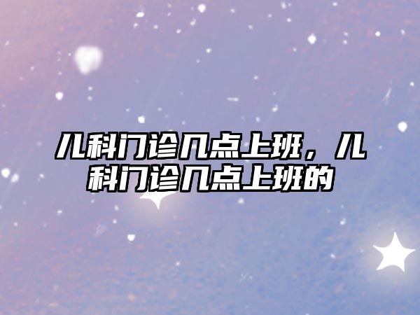 兒科門診幾點(diǎn)上班，兒科門診幾點(diǎn)上班的